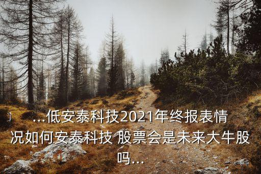 ...低安泰科技2021年終報(bào)表情況如何安泰科技 股票會(huì)是未來大牛股嗎...