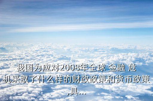 我國為應對2008年全球 金融 危機采取了什么樣的財政政策和貨幣政策,具...