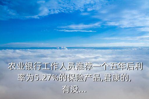  農(nóng)業(yè)銀行工作人員推薦一個(gè)五年后利率為5.27%的保險(xiǎn)產(chǎn)品,君康的,有沒...