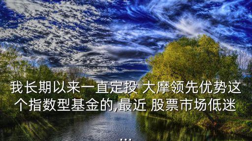 我長(zhǎng)期以來一直定投 大摩領(lǐng)先優(yōu)勢(shì)這個(gè)指數(shù)型基金的,最近 股票市場(chǎng)低迷...