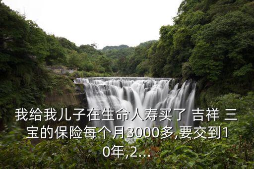 我給我兒子在生命人壽買了 吉祥 三寶的保險(xiǎn)每個(gè)月3000多,要交到10年,2...