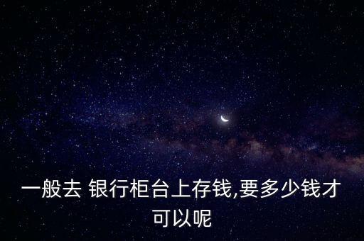 一般去 銀行柜臺上存錢,要多少錢才可以呢