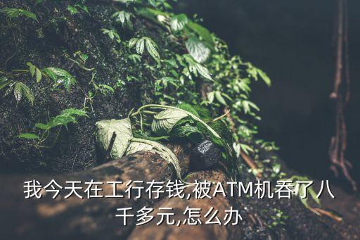 我今天在工行存錢,被ATM機(jī)吞了八千多元,怎么辦