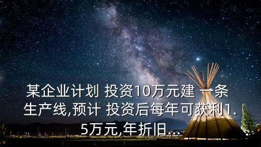 某企業(yè)計劃 投資10萬元建 一條 生產(chǎn)線,預計 投資后每年可獲利1.5萬元,年折舊...