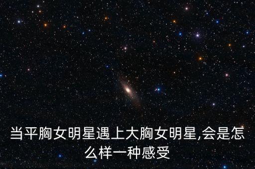 當平胸女明星遇上大胸女明星,會是怎么樣一種感受