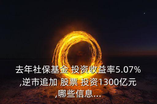 去年社保基金 投資收益率5.07%,逆市追加 股票 投資1300億元,哪些信息...