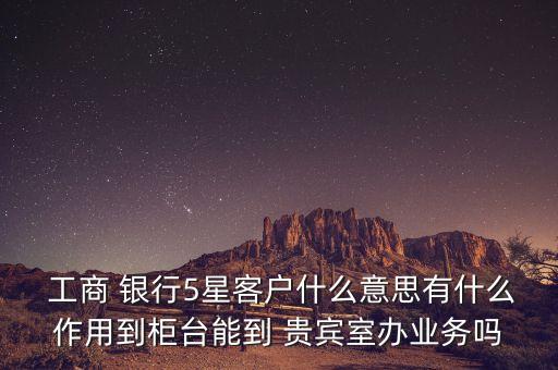  工商 銀行5星客戶什么意思有什么作用到柜臺能到 貴賓室辦業(yè)務(wù)嗎