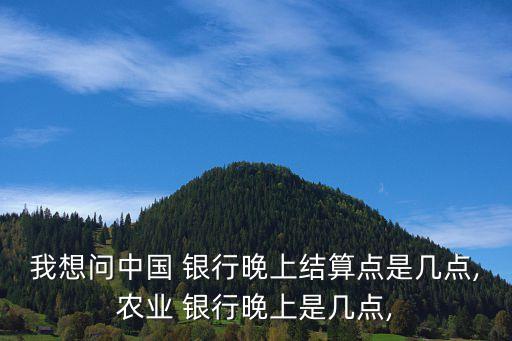 我想問中國 銀行晚上結算點是幾點,農(nóng)業(yè) 銀行晚上是幾點,