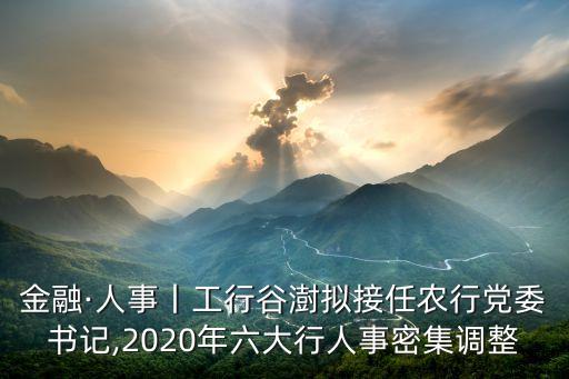 金融·人事丨工行谷澍擬接任農行黨委書記,2020年六大行人事密集調整