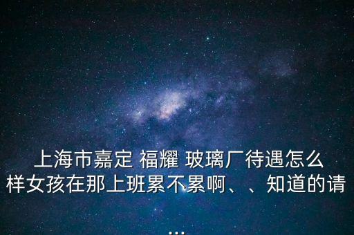  上海市嘉定 福耀 玻璃廠待遇怎么樣女孩在那上班累不累啊、、知道的請...