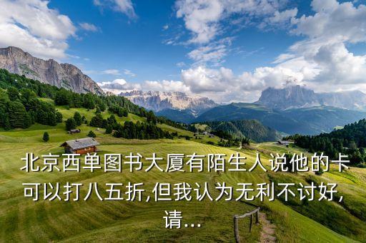  北京西單圖書大廈有陌生人說他的卡可以打八五折,但我認(rèn)為無利不討好,請...