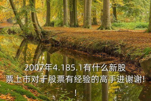 2007年4.185.1有什么新股票上市對于股票有經(jīng)驗(yàn)的高手進(jìn)謝謝!!