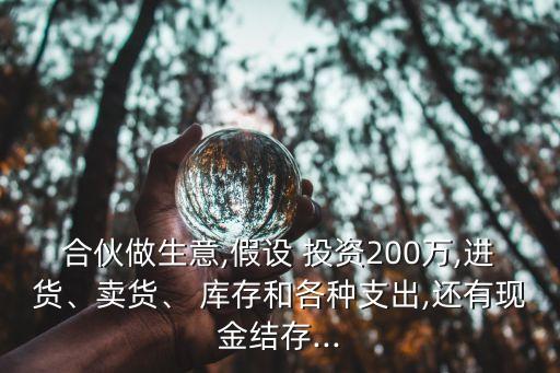 合伙做生意,假設(shè) 投資200萬(wàn),進(jìn)貨、賣貨、 庫(kù)存和各種支出,還有現(xiàn)金結(jié)存...