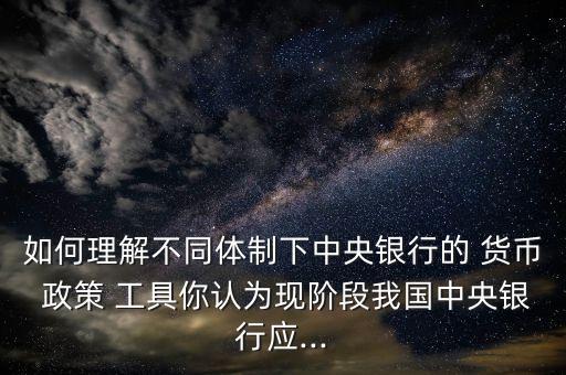 如何理解不同體制下中央銀行的 貨幣 政策 工具你認(rèn)為現(xiàn)階段我國(guó)中央銀行應(yīng)...