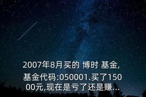 2007年8月買的 博時(shí) 基金, 基金代碼:050001.買了15000元,現(xiàn)在是虧了還是賺...