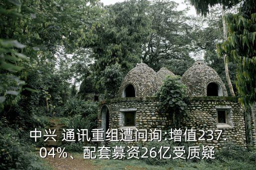 中興 通訊重組遭問詢:增值237.04%、配套募資26億受質(zhì)疑