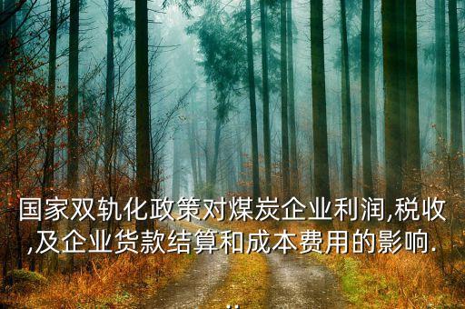 國家雙軌化政策對煤炭企業(yè)利潤,稅收,及企業(yè)貨款結(jié)算和成本費(fèi)用的影響...