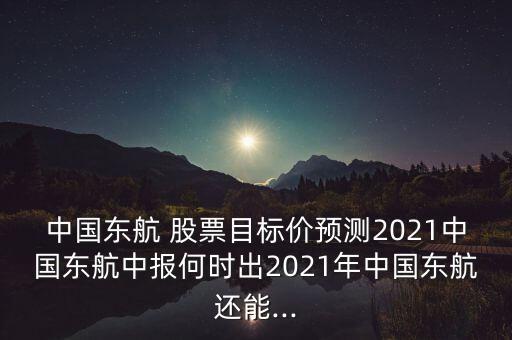 中國東航 股票目標價預(yù)測2021中國東航中報何時出2021年中國東航還能...