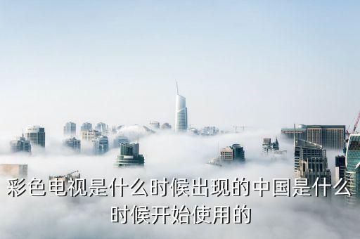 彩色電視是什么時候出現的中國是什么時候開始使用的