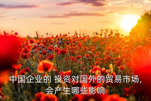 中國(guó)企業(yè)的 投資對(duì)國(guó)外的貿(mào)易市場(chǎng),會(huì)產(chǎn)生哪些影響