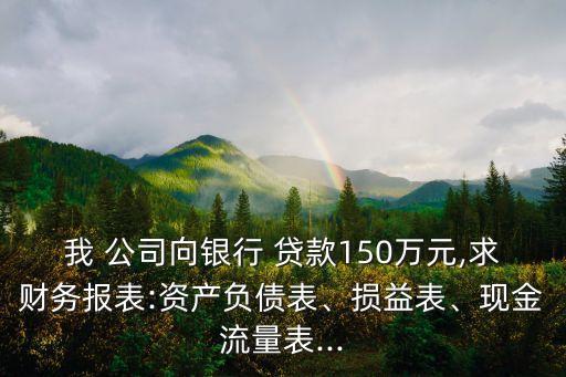 我 公司向銀行 貸款150萬元,求財務(wù)報表:資產(chǎn)負債表、損益表、現(xiàn)金流量表...