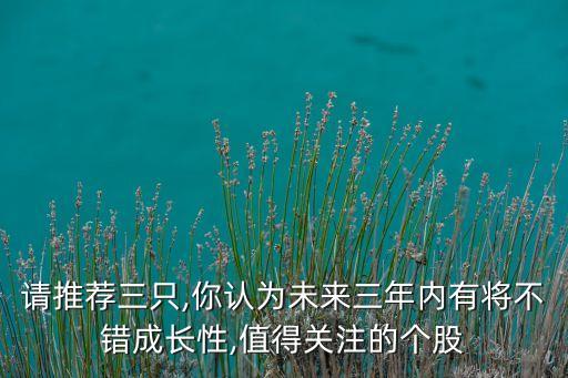 請推薦三只,你認為未來三年內(nèi)有將不錯成長性,值得關(guān)注的個股