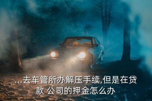 ...去車(chē)管所辦解壓手續(xù),但是在貸款 公司的押金怎么辦