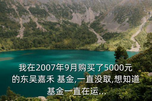 我在2007年9月購(gòu)買了5000元的東吳嘉禾 基金,一直沒(méi)取,想知道 基金一直在運(yùn)...