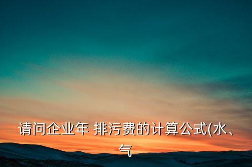 請(qǐng)問(wèn)企業(yè)年 排污費(fèi)的計(jì)算公式(水、氣