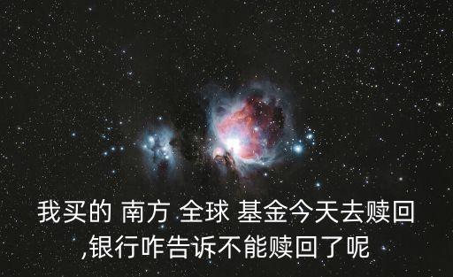 我買的 南方 全球 基金今天去贖回,銀行咋告訴不能贖回了呢