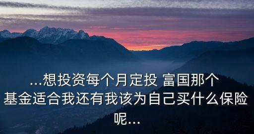 ...想投資每個月定投 富國那個 基金適合我還有我該為自己買什么保險呢...