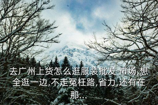 去廣州上貨怎么逛服裝批發(fā) 市場,想全逛一邊,不走冤枉路,省力,還有在那...