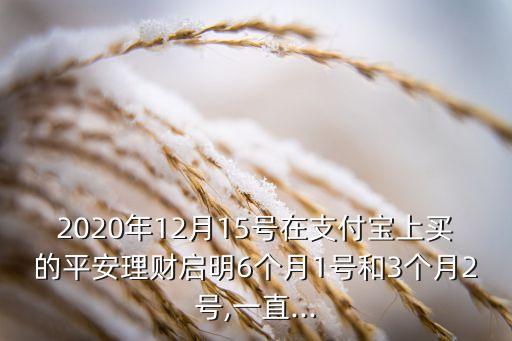 2020年12月15號在支付寶上買的平安理財啟明6個月1號和3個月2號,一直...