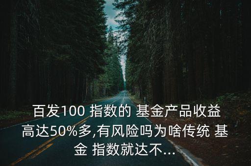  百發(fā)100 指數(shù)的 基金產(chǎn)品收益高達50%多,有風(fēng)險嗎為啥傳統(tǒng) 基金 指數(shù)就達不...