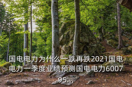 國電電力為什么一跌再跌2021國電電力一季度業(yè)績預(yù)測國電電力600795...