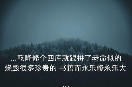 ...乾隆修個(gè)四庫就跟拼了老命似的燒毀很多珍貴的 書籍而永樂修永樂大...