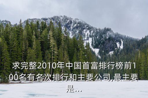 求完整2010年中國(guó)首富排行榜前100名有名次排行和主要公司,最主要是...