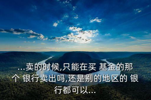 ...賣的時(shí)候,只能在買 基金的那個(gè) 銀行賣出嗎,還是別的地區(qū)的 銀行都可以...