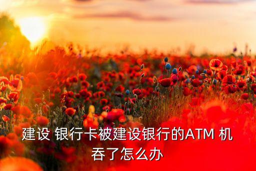 建設 銀行卡被建設銀行的ATM 機吞了怎么辦