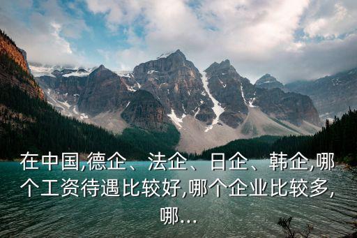 在中國,德企、法企、日企、韓企,哪個工資待遇比較好,哪個企業(yè)比較多,哪...