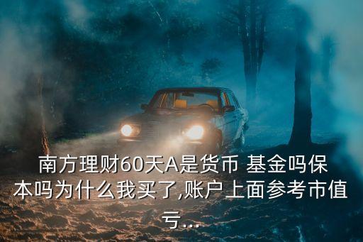  南方理財60天A是貨幣 基金嗎保本嗎為什么我買了,賬戶上面參考市值虧...