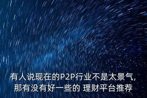 有人說現(xiàn)在的P2P行業(yè)不是太景氣,那有沒有好一些的 理財(cái)平臺(tái)推薦