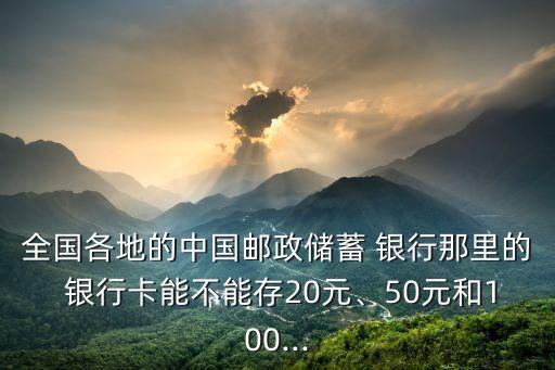 全國(guó)各地的中國(guó)郵政儲(chǔ)蓄 銀行那里的 銀行卡能不能存20元、50元和100...