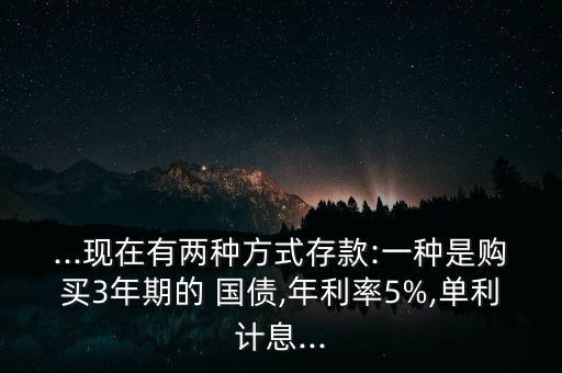 ...現(xiàn)在有兩種方式存款:一種是購買3年期的 國債,年利率5%,單利計(jì)息...