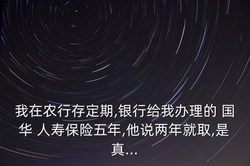 我在農(nóng)行存定期,銀行給我辦理的 國(guó)華 人壽保險(xiǎn)五年,他說(shuō)兩年就取,是真...