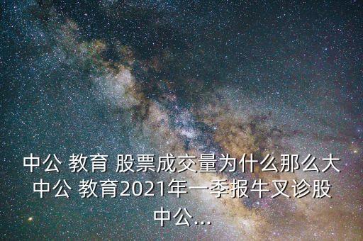 中公 教育 股票成交量為什么那么大中公 教育2021年一季報(bào)牛叉診股中公...