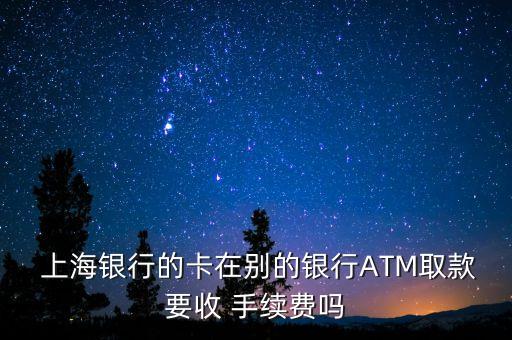  上海銀行的卡在別的銀行ATM取款要收 手續(xù)費嗎