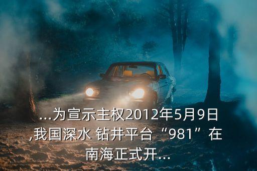 ...為宣示主權(quán)2012年5月9日,我國深水 鉆井平臺“981”在 南海正式開...