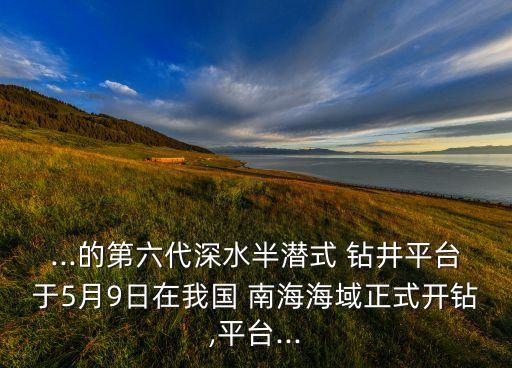 ...的第六代深水半潛式 鉆井平臺于5月9日在我國 南海海域正式開鉆,平臺...