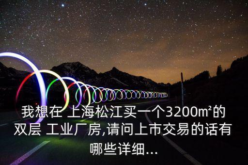 我想在 上海松江買一個(gè)3200㎡的雙層 工業(yè)廠房,請(qǐng)問上市交易的話有哪些詳細(xì)...